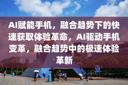 AI賦能手機，融合趨勢下的快速獲取體驗革命，AI驅動手機變革，融合趨勢中的極速體驗革新