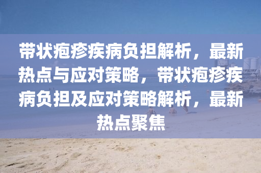 帶狀皰疹疾病負擔解析，最新熱點與應對策略，帶狀皰疹疾病負擔及應對策略解析，最新熱點聚焦