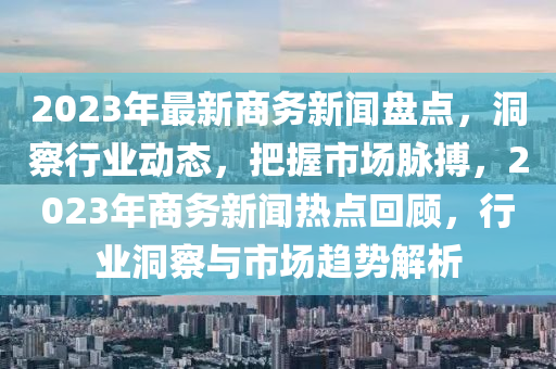 2023年最新商務(wù)新聞盤點，洞察行業(yè)動態(tài)，把握市場脈搏，2023年商務(wù)新聞熱點回顧，行業(yè)洞察與市場趨勢解析液壓動力機械,元件制造