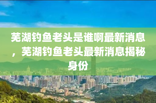 蕪湖釣魚老頭是誰啊最新消息，蕪湖釣魚老頭最新消息揭秘身份