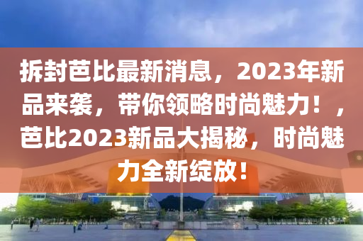 拆封芭比最新消息，2023年新品來(lái)襲液壓動(dòng)力機(jī)械,元件制造，帶你領(lǐng)略時(shí)尚魅力！，芭比2023新品大揭秘，時(shí)尚魅力全新綻放！