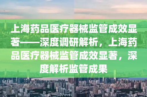 上海藥品醫(yī)療器械監(jiān)管成效顯著——深度調(diào)研解析，上海藥品醫(yī)療器械監(jiān)管成效顯著，深度解析監(jiān)管成果