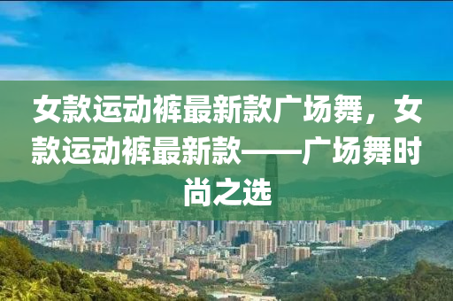 女款運動褲最新款廣場舞，女款運動褲最新款——廣場舞時尚之選