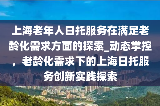 上海老年人日托服務(wù)在液壓動力機械,元件制造滿足老齡化需求方面的探索_動態(tài)掌控，老齡化需求下的上海日托服務(wù)創(chuàng)新實踐探索