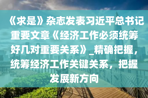 《求是》雜志發(fā)表習(xí)近平總書記重要文章《經(jīng)濟工作必須統(tǒng)籌好幾對重要關(guān)系》_精確把握，統(tǒng)籌經(jīng)濟工作關(guān)鍵關(guān)系，把握發(fā)展新方向