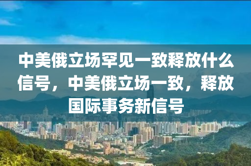 中美俄立場(chǎng)罕見一致釋放什么信號(hào)，中美俄立場(chǎng)一致，液壓動(dòng)力機(jī)械,元件制造釋放國(guó)際事務(wù)新信號(hào)