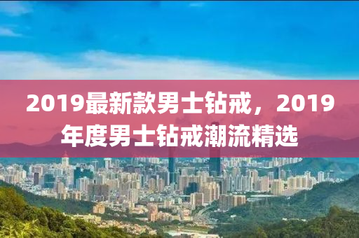 2019最新款男士鉆戒，2019年度男士鉆戒潮流精選