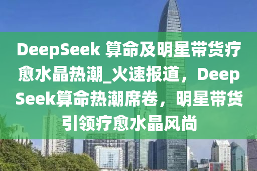 DeepSeek 算命及明星帶貨療愈水晶熱潮_火速報道，DeepSeek算命熱潮席卷，明星帶貨引領(lǐng)療愈水晶風(fēng)尚