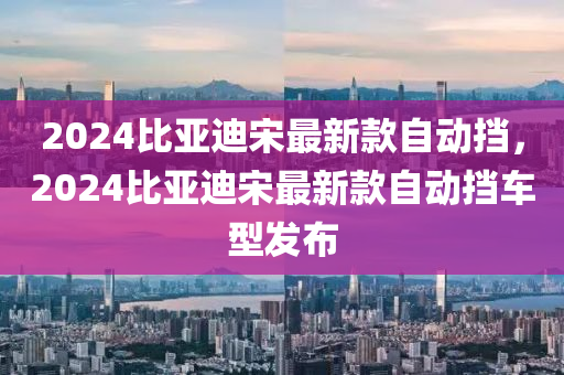 2024比亞迪宋最新款自動擋，2024比亞迪宋最新款自動擋車型發(fā)布