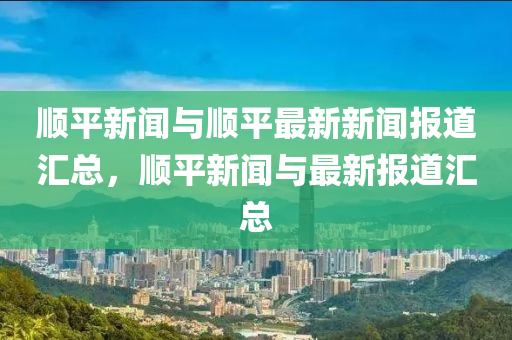 順平新聞與順平最新新聞報道匯總，順平新聞與最新報道匯總