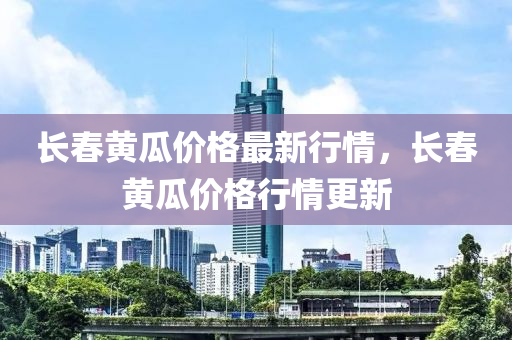 長春黃瓜價(jià)格最新行情，長春黃瓜價(jià)格行情更新