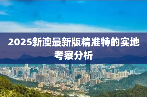 2025新澳最新版精準特的實地考察分析