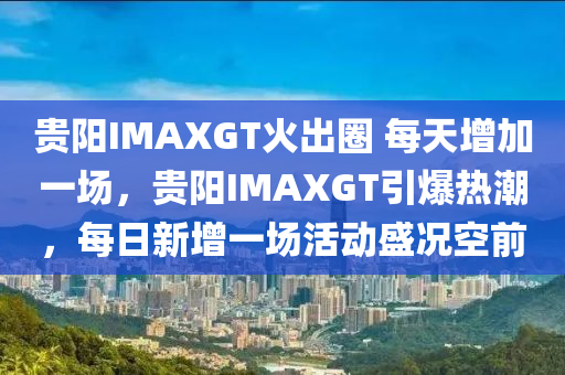 貴陽IMAXGT火出圈 每天增加一場，貴陽IMAXGT引爆熱潮，每日新增一場活動盛況空前液壓動力機(jī)械,元件制造