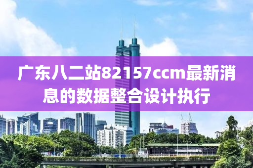 廣東八二站82157ccm最新消息的數(shù)據(jù)整合設(shè)計執(zhí)行