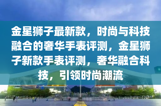 金星獅子最新款，時尚與科技融合的奢華手表評測，金星獅子新款手表評測，奢華融合科技，引領(lǐng)時尚潮流