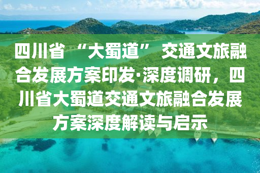 四川省 “大蜀道” 交通文旅融合發(fā)展方案印發(fā)·深度液壓動(dòng)力機(jī)械,元件制造調(diào)研，四川省大蜀道交通文旅融合發(fā)展方案深度解讀與啟示