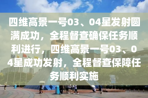 四維高景一號03、04星發(fā)射圓滿成功，全程督查確保任務順利進行，四維高景一號03、04星成功發(fā)射，全程督查保障任務順利實施