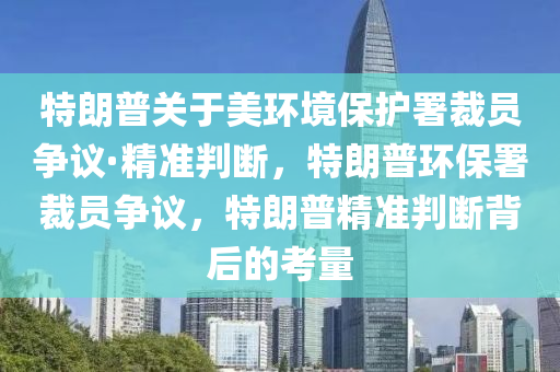 特朗普關(guān)于美環(huán)境保護署裁員爭議·精準判斷，特朗普環(huán)保署裁員爭議，特朗普精準判斷背后的考量