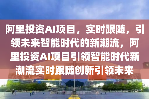 阿里投資AI項目，實時跟隨，引領(lǐng)未來智能時代的新潮流，阿里投資AI項目引領(lǐng)智能時代新潮流實時跟隨創(chuàng)新引領(lǐng)未來