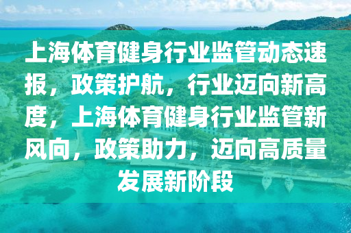 上海體育健身行業(yè)監(jiān)管動態(tài)速報，政策護航，行業(yè)邁向新高度，上海體育健身行業(yè)監(jiān)管新風向，政策助力，邁向高質量發(fā)展新階段