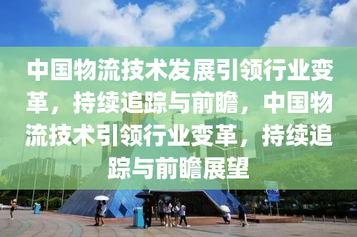 中國物流技術發(fā)展引領行業(yè)變革，持續(xù)追蹤與前瞻，中國物流技術引領行業(yè)變革，持續(xù)追蹤與前瞻展望液壓動力機械,元件制造