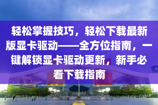 輕松掌握技巧，輕松下載最新版顯卡驅(qū)動——全方位指南，一鍵解鎖顯卡驅(qū)動更新，新手必看下載指南