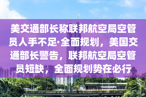 美交通部長稱聯(lián)邦航空局空管員人手不足·全面規(guī)劃，美國交通部長警告，聯(lián)邦航空局空管員短缺，全面規(guī)劃勢(shì)在必行