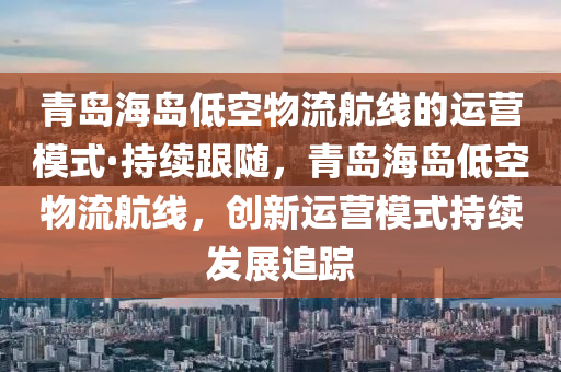 青島海島低空物流航線的運營模式·持續(xù)跟隨，青島海島低空物流航線，創(chuàng)新運營模式持續(xù)發(fā)展追蹤