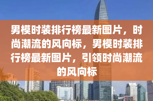 男模時裝排行榜最新圖片，時尚潮流的風向標，男模時裝排行榜最新圖片，引領時尚潮流的風向標