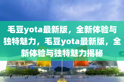 毛豆yota最新版，全新體驗與獨特魅力，毛豆yota最新版，全新體驗與獨特魅力揭秘液壓動力機(jī)械,元件制造