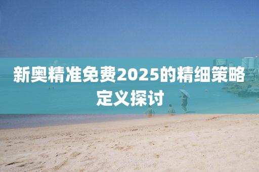 新奧精準(zhǔn)免費(fèi)2025的精細(xì)策略定義探討