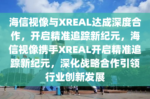 海信視像與XREAL達成深度合作，開啟精準追蹤新紀元，海信視像攜手XREAL開啟精準追蹤新紀元，深化戰(zhàn)略合作引領(lǐng)行業(yè)創(chuàng)新發(fā)展液壓動力機械,元件制造