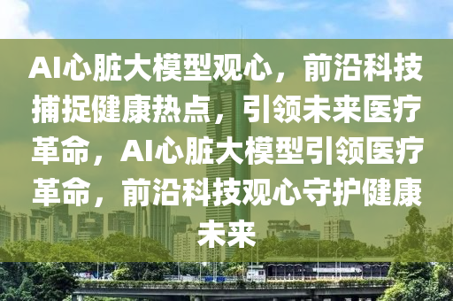 AI心臟大模型觀心，前沿科技捕捉健康熱點，引領未來醫(yī)療革命，AI心臟大模型引領醫(yī)療革命，前沿科技觀心守護健康未來液壓動力機械,元件制造