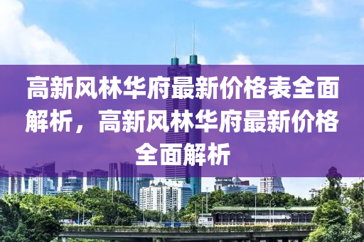 高新風林華府最新價格表全面解析，高新風林華府最新價格全面解析