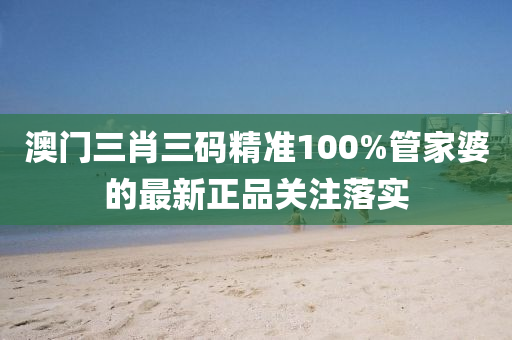 澳門三肖三碼精準100%管家婆的最新正品關注落實