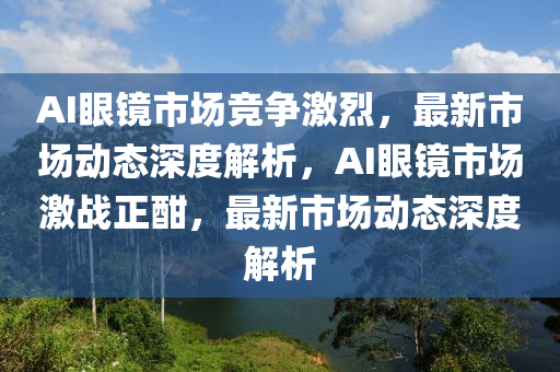 AI眼鏡市場競爭激烈，最新市場動態(tài)深度解析，A液壓動力機(jī)械,元件制造I眼鏡市場激戰(zhàn)正酣，最新市場動態(tài)深度解析