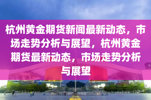 杭州黃金期貨新聞最新動態(tài)，市場走勢分析與展望，杭州黃金期貨最新動態(tài)，市場走勢分析與展望