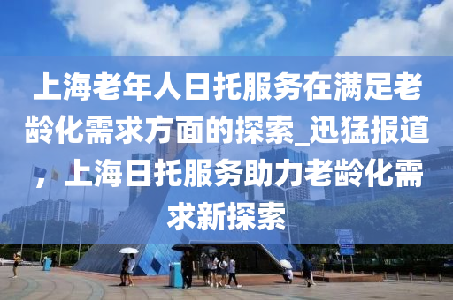 上海老年人日托服務(wù)在滿(mǎn)足老齡化需求方面的探索_迅猛報(bào)道，上海日托服務(wù)助力老齡化需求新探索