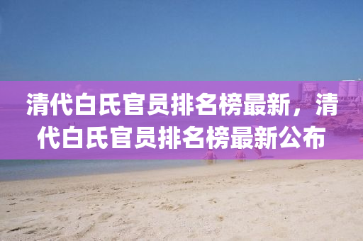 清代白氏官員排名榜最新，清代白氏官員排名榜最新公布液壓動力機(jī)械,元件制造