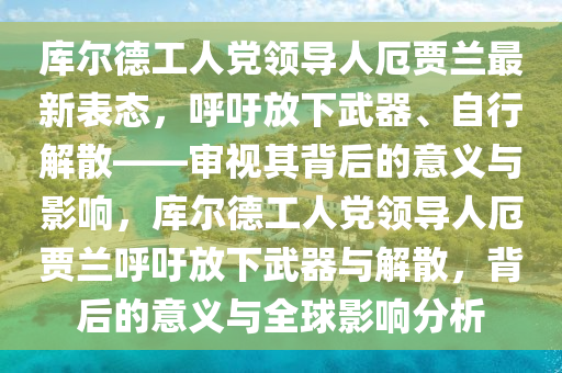 庫爾德工人黨領導人厄賈蘭最新表態(tài)，呼吁放下武器、自行解散——審視其背后的意義與影響，庫爾德工人黨領導人厄賈蘭呼吁放下武器與解散，背后的意義與全球影響分析