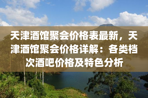 天津酒館聚會(huì)價(jià)格表最新，天津酒館聚會(huì)價(jià)格詳解：各類檔次酒吧價(jià)格及特色分析