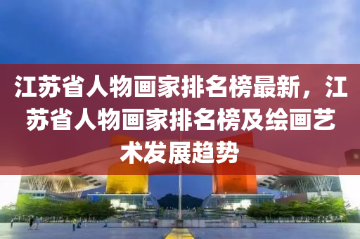 江蘇省人物畫家排名榜最新，江蘇省人物畫家排名榜及繪畫藝術發(fā)展趨勢