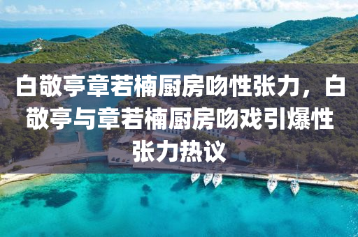 白敬亭章若楠廚房吻性張力，白敬亭與章若楠廚房吻戲引爆性張力熱議液壓動力機(jī)械,元件制造