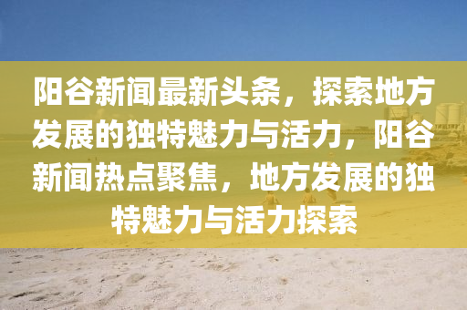 陽谷新聞最新頭條，探索地方發(fā)展的獨特魅力與活力，陽谷新聞熱點聚焦，地方發(fā)展的獨特魅力與活力探索