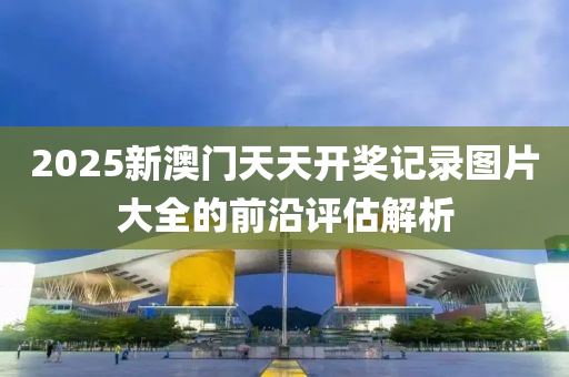 2025新澳門天天開獎記錄圖片大全的前沿評估解析