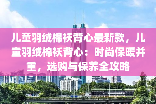 兒童羽絨棉襖背心最新款，兒童羽絨棉襖背心：時尚保暖并重，選購與保養(yǎng)全攻略