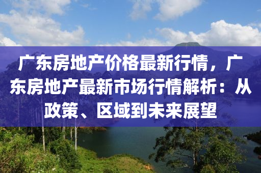 廣東房地產(chǎn)價格最新行情，廣東房地產(chǎn)最新市場行情解析：從政策、區(qū)域到未來展望