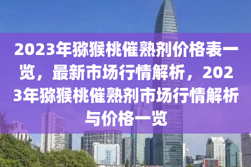 2023年獼猴桃催熟劑價(jià)格表一覽，最新市場(chǎng)行情解析，2023年獼猴桃催熟劑市場(chǎng)行情解析與價(jià)格一覽