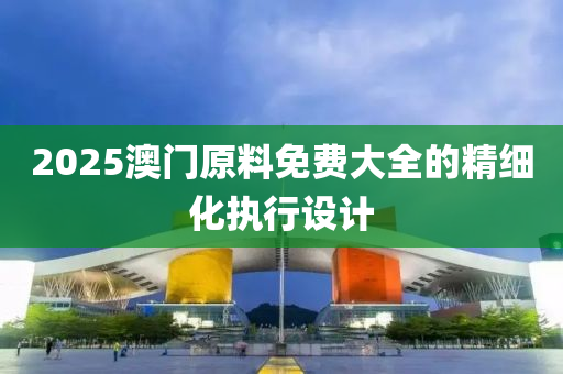 2025澳門原料免費大全的精細化執(zhí)行設(shè)計