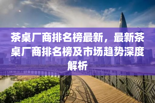 茶桌廠商排名榜最新，最新茶桌廠商排名榜及市場趨勢深度解析